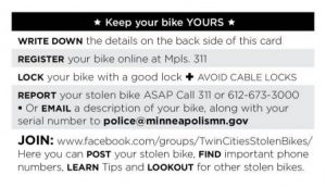 Keep your bike yours: Write down the details on the back side of this card; register you bike online at 311(MPLS); Lock your bike with a good lock, avoid cable locks; report your stolen bike ASAP; join the Twin Cities Stolen Bike group on Facebook.